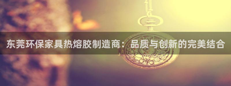 杏耀平台登录：东莞环保家具热熔胶制造商：品质与创新的完美结合