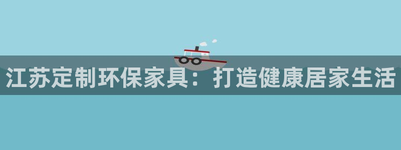 杏耀平台服务中心电话号码：江苏定制环保家具：打造健康居家生活